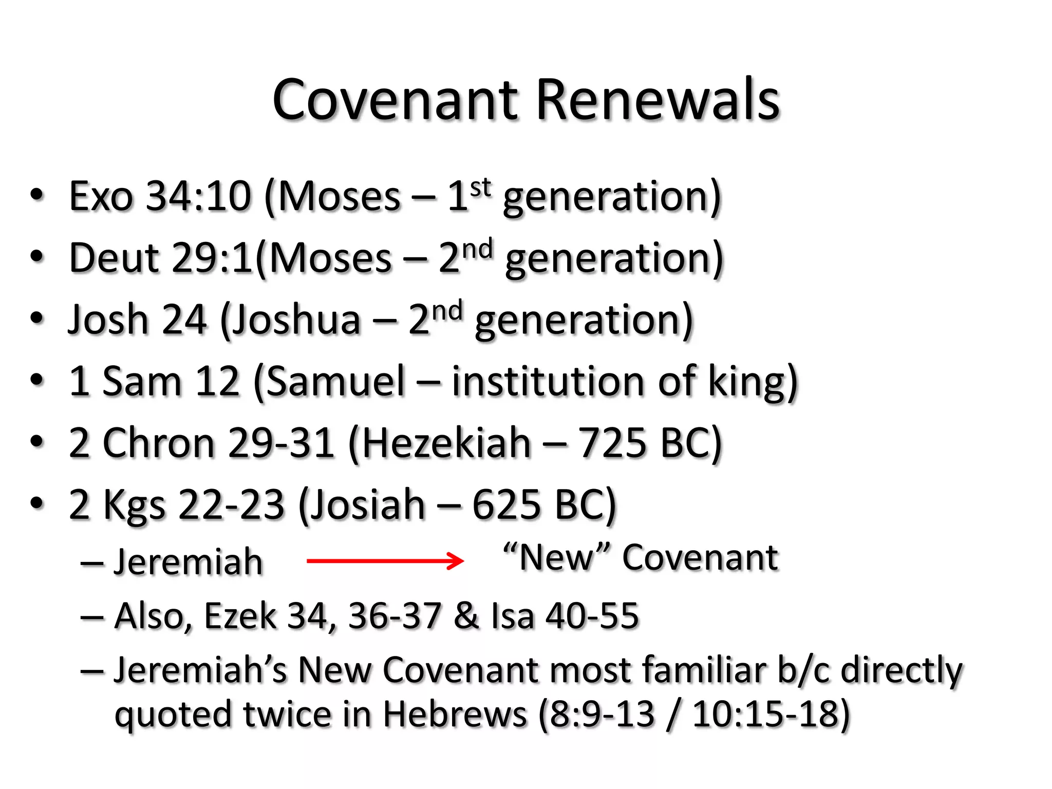 Covenant Renewals
•   Exo 34:10 (Moses – 1st generation)
•   Deut 29:1(Moses – 2nd generation)
•   Josh 24 (Joshua – 2nd generation)
•   1 Sam 12 (Samuel – institution of king)
•   2 Chron 29-31 (Hezekiah – 725 BC)
•   2 Kgs 22-23 (Josiah – 625 BC)
    – Jeremiah                “New” Covenant
    – Also, Ezek 34, 36-37 & Isa 40-55
    – Jeremiah’s New Covenant most familiar b/c directly
      quoted twice in Hebrews (8:9-13 / 10:15-18)
 