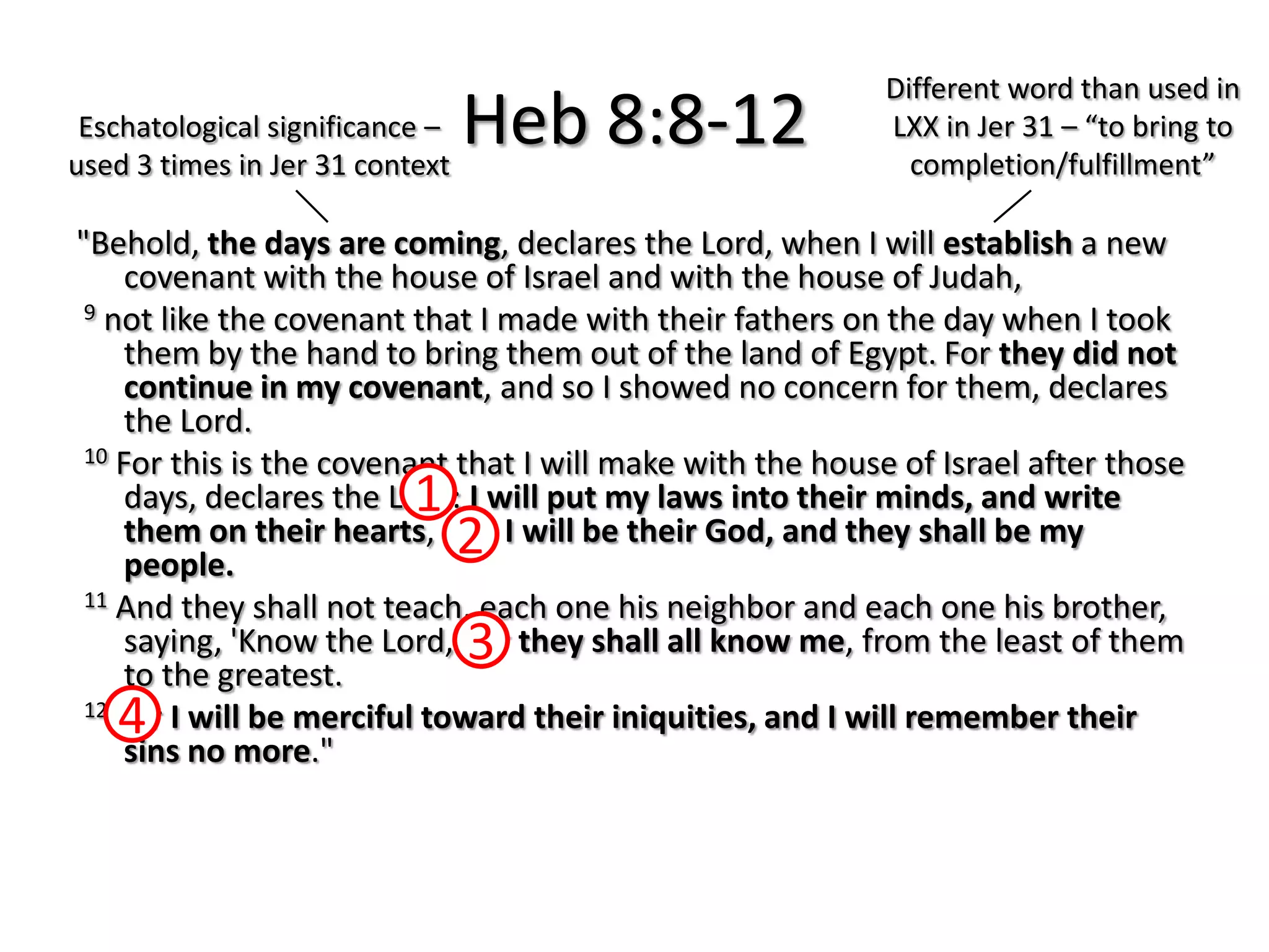 Different word than used in
 Eschatological significance –
used 3 times in Jer 31 context
                                 Heb 8:8-12                LXX in Jer 31 – “to bring to
                                                             completion/fulfillment”

"Behold, the days are coming, declares the Lord, when I will establish a new
     covenant with the house of Israel and with the house of Judah,
 9 not like the covenant that I made with their fathers on the day when I took
     them by the hand to bring them out of the land of Egypt. For they did not
     continue in my covenant, and so I showed no concern for them, declares
     the Lord.
 10 For this is the covenant that I will make with the house of Israel after those

                          1
     days, declares the Lord: I will put my laws into their minds, and write
                                 2
     them on their hearts, and I will be their God, and they shall be my
     people.
 11 And they shall not teach, each one his neighbor and each one his brother,
     saying, 'Know the Lord,' 3 they shall all know me, from the least of them
                              for
     to the greatest.
    4
 12 For I will be merciful toward their iniquities, and I will remember their
     sins no more."
 