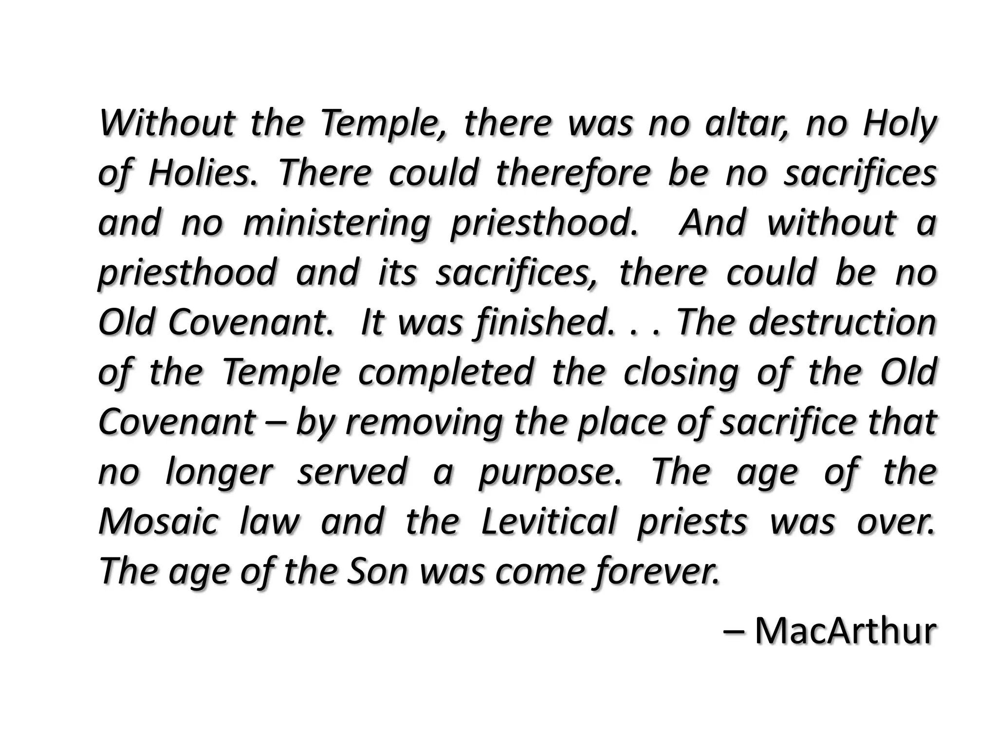 Without the Temple, there was no altar, no Holy
of Holies. There could therefore be no sacrifices
and no ministering priesthood. And without a
priesthood and its sacrifices, there could be no
Old Covenant. It was finished. . . The destruction
of the Temple completed the closing of the Old
Covenant – by removing the place of sacrifice that
no longer served a purpose. The age of the
Mosaic law and the Levitical priests was over.
The age of the Son was come forever.
                                     – MacArthur
 