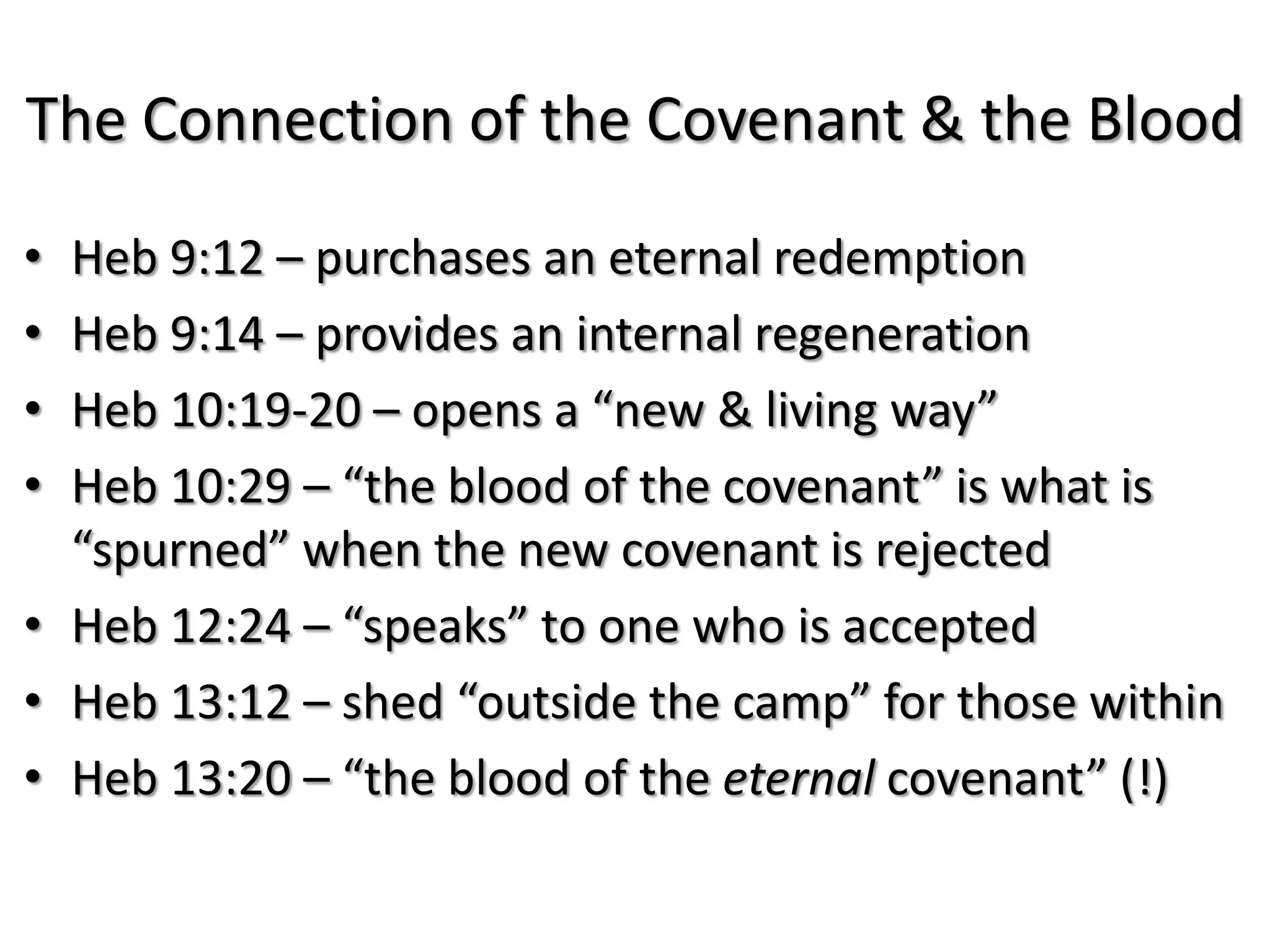 The Connection of the Covenant & the Blood
• Heb 9:12 – purchases an eternal redemption
• Heb 9:14 – provides an internal regeneration
• Heb 10:19-20 – opens a “new & living way”
• Heb 10:29 – “the blood of the covenant” is what is
  “spurned” when the new covenant is rejected
• Heb 12:24 – “speaks” to one who is accepted
• Heb 13:12 – shed “outside the camp” for those within
• Heb 13:20 – “the blood of the eternal covenant” (!)
 