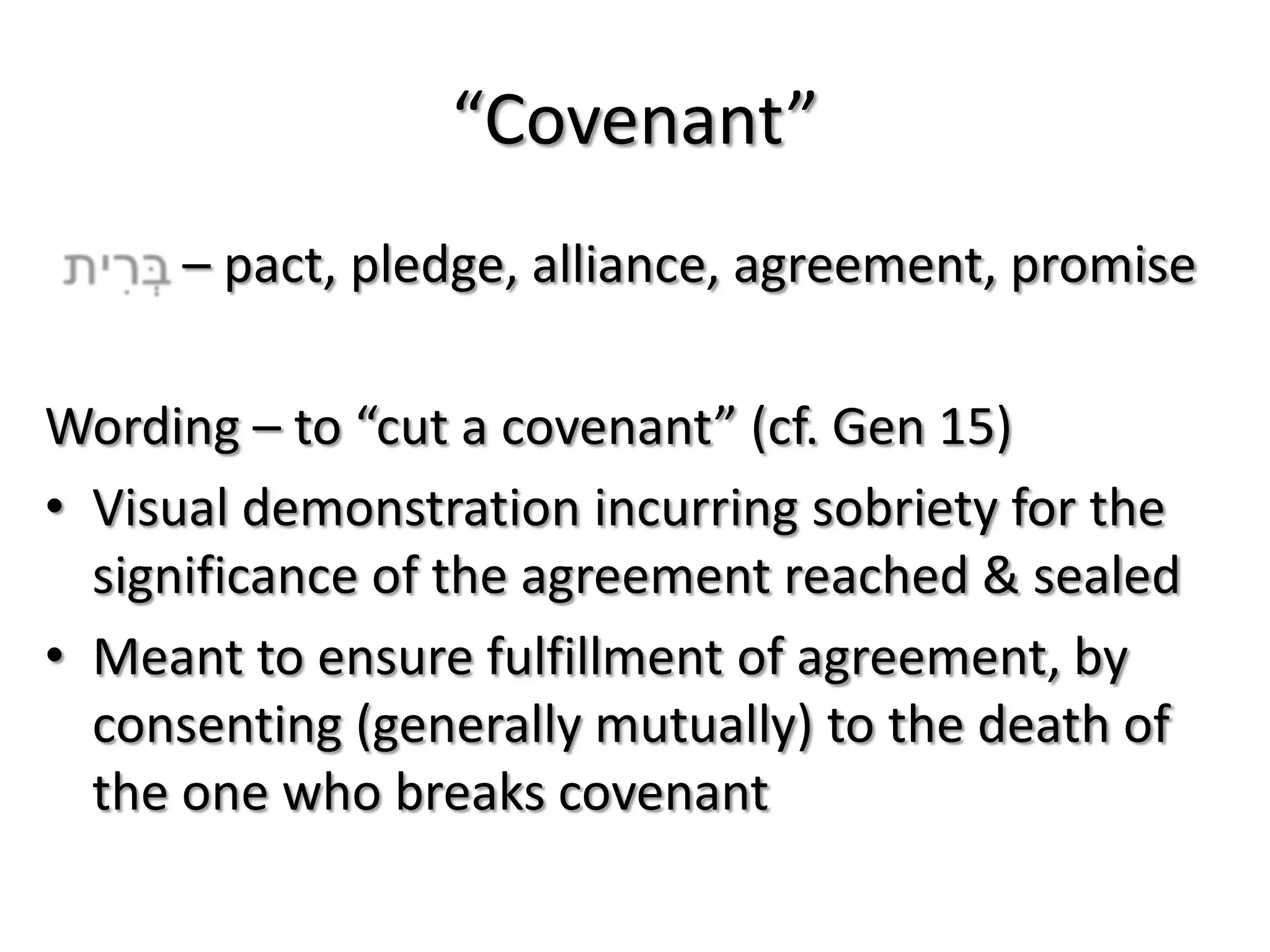 “Covenant”
     – pact, pledge, alliance, agreement, promise

Wording – to “cut a covenant” (cf. Gen 15)
• Visual demonstration incurring sobriety for the
  significance of the agreement reached & sealed
• Meant to ensure fulfillment of agreement, by
  consenting (generally mutually) to the death of
  the one who breaks covenant
 