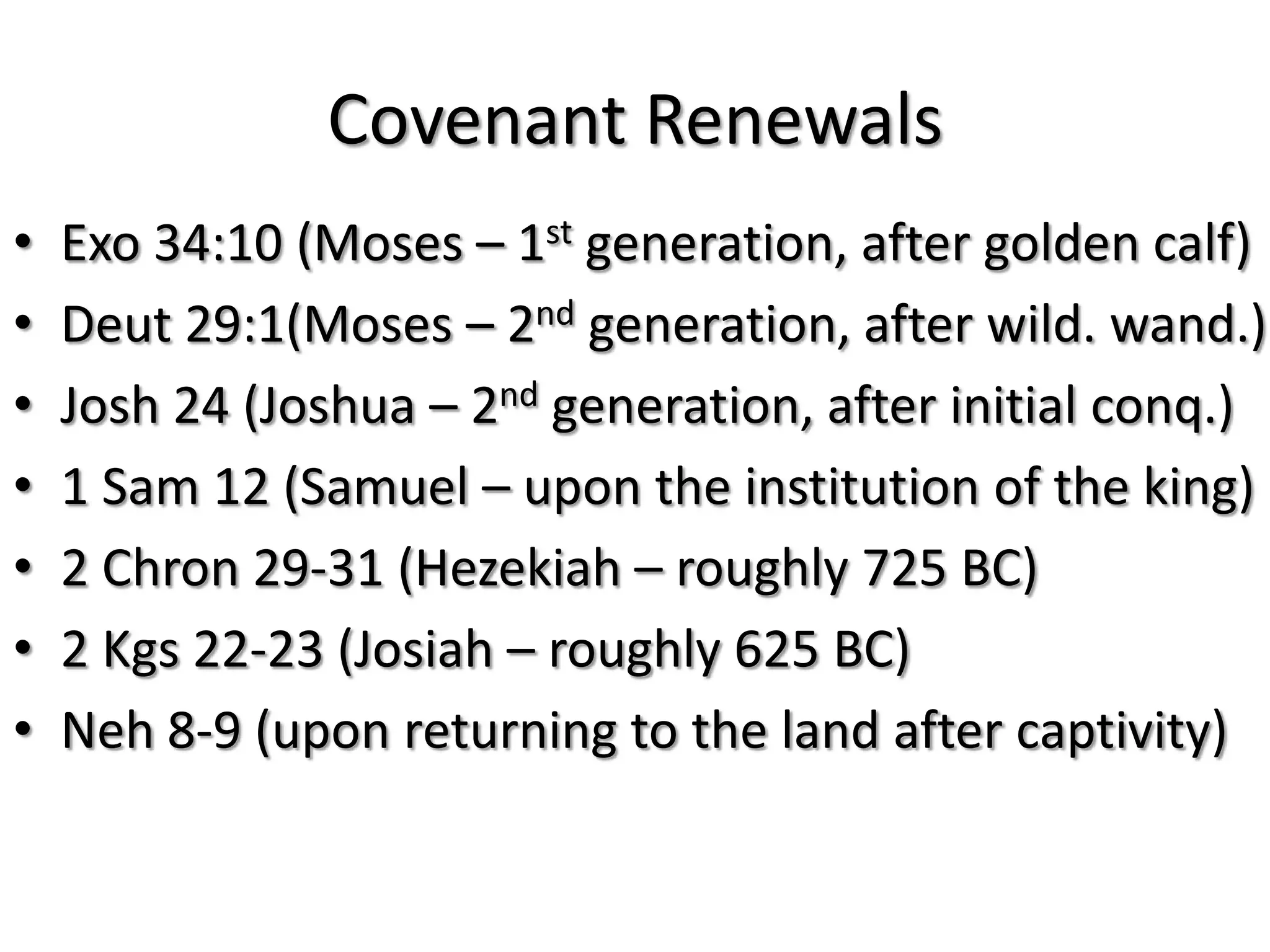 Covenant Renewals
•   Exo 34:10 (Moses – 1st generation, after golden calf)
•   Deut 29:1(Moses – 2nd generation, after wild. wand.)
•   Josh 24 (Joshua – 2nd generation, after initial conq.)
•   1 Sam 12 (Samuel – upon the institution of the king)
•   2 Chron 29-31 (Hezekiah – roughly 725 BC)
•   2 Kgs 22-23 (Josiah – roughly 625 BC)
•   Neh 8-9 (upon returning to the land after captivity)
 
