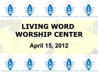 LIVING WORD
WORSHIP CENTER
  April 15, 2012
 