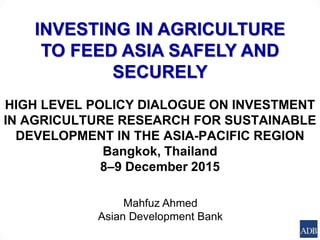 INVESTING IN AGRICULTURE
TO FEED ASIA SAFELY AND
SECURELY
HIGH LEVEL POLICY DIALOGUE ON INVESTMENT
IN AGRICULTURE RESEARCH FOR SUSTAINABLE
DEVELOPMENT IN THE ASIA-PACIFIC REGION
Bangkok, Thailand
8‒9 December 2015
Mahfuz Ahmed
Asian Development Bank
 