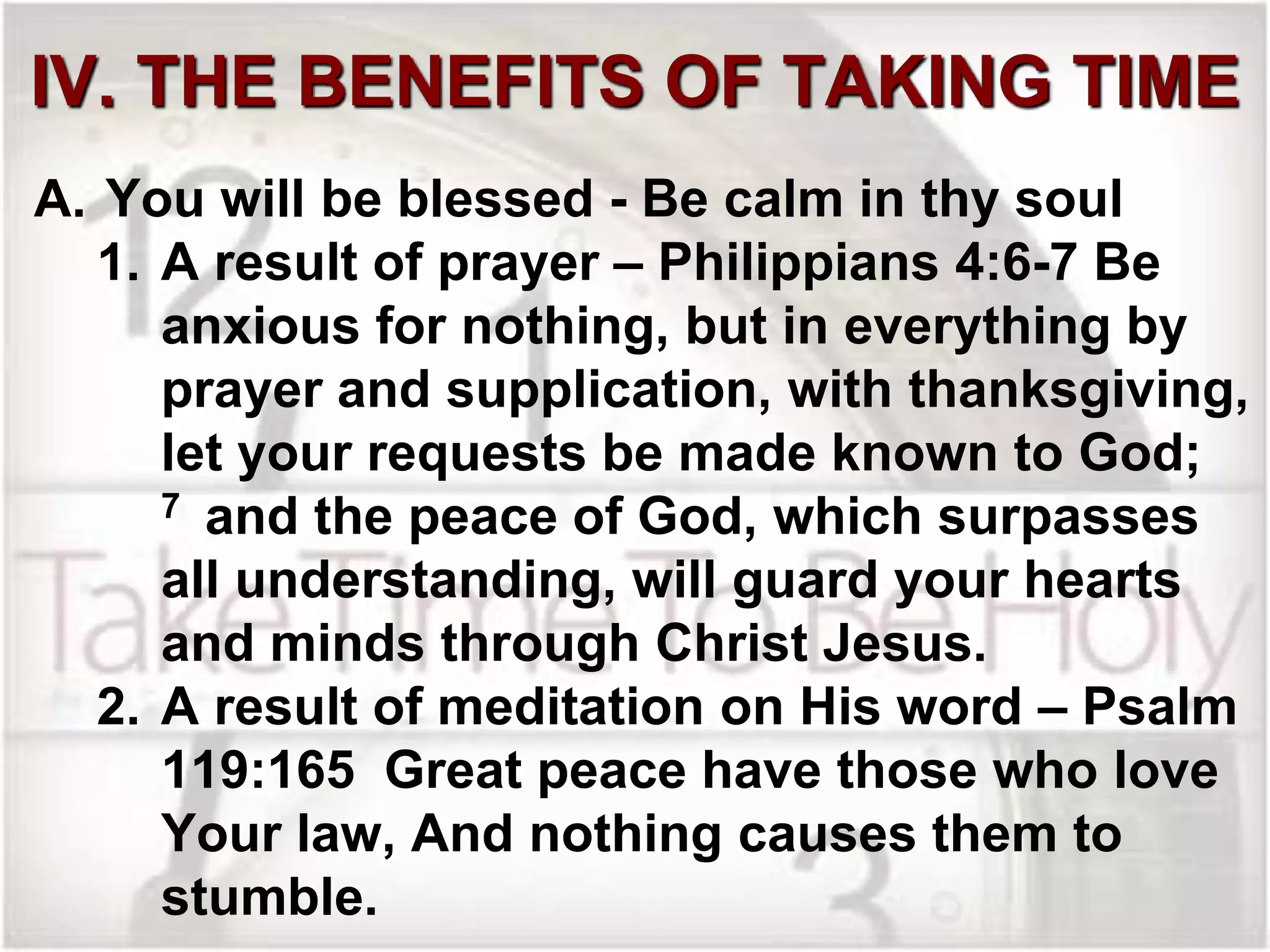 IV. THE BENEFITS OF TAKING TIME
A. You will be blessed - Be calm in thy soul
1. A result of prayer – Philippians 4:6-7 Be
anxious for nothing, but in everything by
prayer and supplication, with thanksgiving,
let your requests be made known to God;
7 and the peace of God, which surpasses
all understanding, will guard your hearts
and minds through Christ Jesus.
2. A result of meditation on His word – Psalm
119:165 Great peace have those who love
Your law, And nothing causes them to
stumble.
 