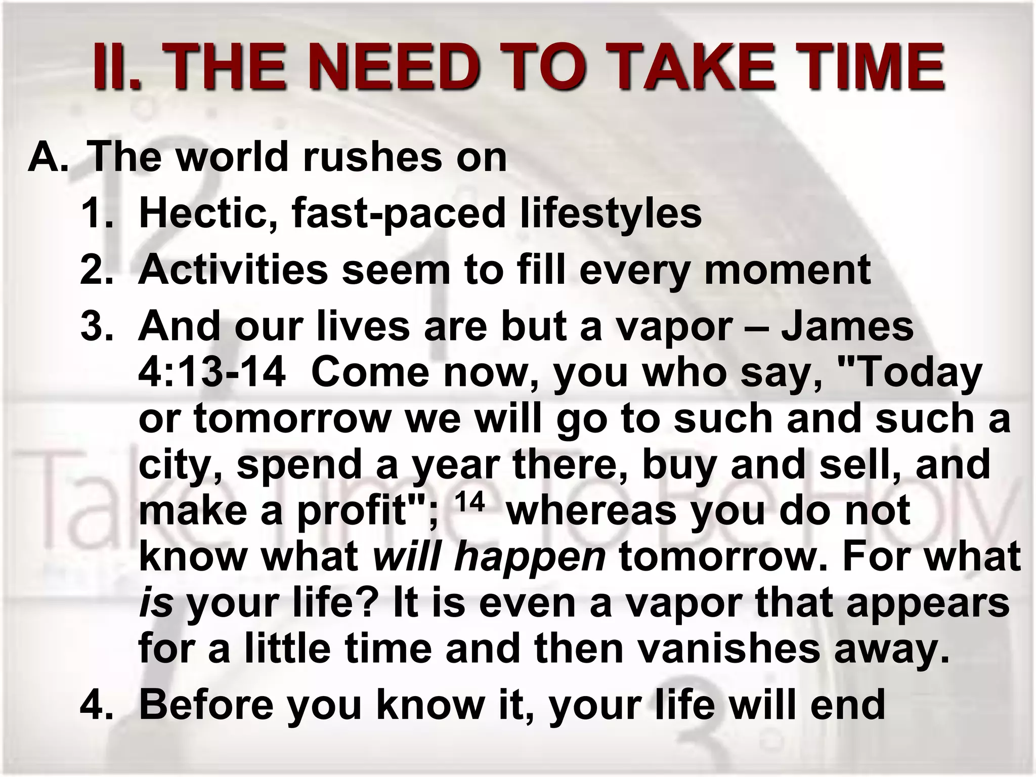 II. THE NEED TO TAKE TIME
A. The world rushes on
1. Hectic, fast-paced lifestyles
2. Activities seem to fill every moment
3. And our lives are but a vapor – James
4:13-14 Come now, you who say, "Today
or tomorrow we will go to such and such a
city, spend a year there, buy and sell, and
make a profit"; 14 whereas you do not
know what will happen tomorrow. For what
is your life? It is even a vapor that appears
for a little time and then vanishes away.
4. Before you know it, your life will end
 
