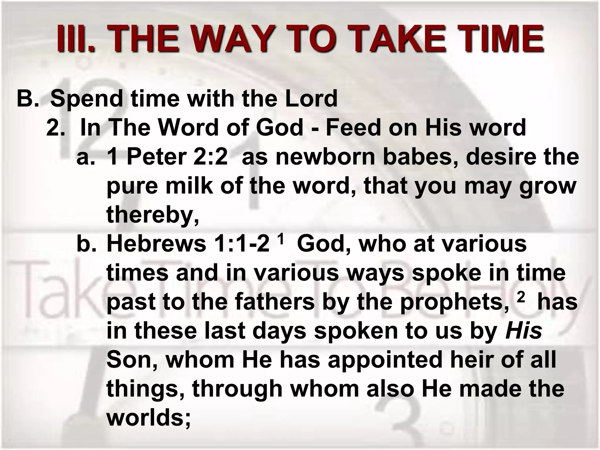 III. THE WAY TO TAKE TIME
B. Spend time with the Lord
2. In The Word of God - Feed on His word
a. 1 Peter 2:2 as newborn babes, desire the
pure milk of the word, that you may grow
thereby,
b. Hebrews 1:1-2 1 God, who at various
times and in various ways spoke in time
past to the fathers by the prophets, 2 has
in these last days spoken to us by His
Son, whom He has appointed heir of all
things, through whom also He made the
worlds;
 