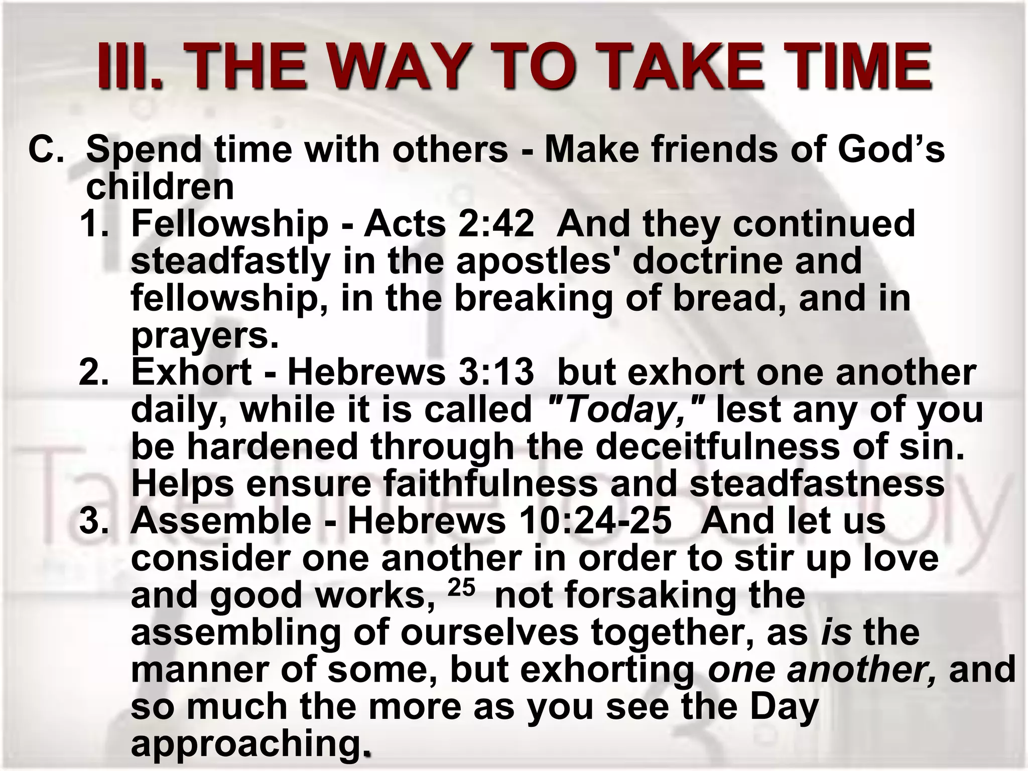 III. THE WAY TO TAKE TIME
C. Spend time with others - Make friends of God’s
children
1. Fellowship - Acts 2:42 And they continued
steadfastly in the apostles' doctrine and
fellowship, in the breaking of bread, and in
prayers.
2. Exhort - Hebrews 3:13 but exhort one another
daily, while it is called "Today," lest any of you
be hardened through the deceitfulness of sin.
Helps ensure faithfulness and steadfastness
3. Assemble - Hebrews 10:24-25 And let us
consider one another in order to stir up love
and good works, 25 not forsaking the
assembling of ourselves together, as is the
manner of some, but exhorting one another, and
so much the more as you see the Day
approaching.
 