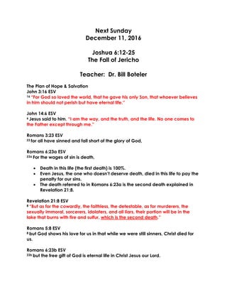 Next Sunday
December 11, 2016
Joshua 6:12-25
The Fall of Jericho
Teacher: Dr. Bill Boteler
The Plan of Hope & Salvation
John 3:16 ESV
16 “For God so loved the world, that he gave his only Son, that whoever believes
in him should not perish but have eternal life.”
John 14:6 ESV
6 Jesus said to him, “I am the way, and the truth, and the life. No one comes to
the Father except through me.”
Romans 3:23 ESV
23 for all have sinned and fall short of the glory of God,
Romans 6:23a ESV
23a For the wages of sin is death,
 Death in this life (the first death) is 100%.
 Even Jesus, the one who doesn’t deserve death, died in this life to pay the
penalty for our sins.
 The death referred to in Romans 6:23a is the second death explained in
Revelation 21:8.
Revelation 21:8 ESV
8 “But as for the cowardly, the faithless, the detestable, as for murderers, the
sexually immoral, sorcerers, idolaters, and all liars, their portion will be in the
lake that burns with fire and sulfur, which is the second death.”
Romans 5:8 ESV
8 but God shows his love for us in that while we were still sinners, Christ died for
us.
Romans 6:23b ESV
23b but the free gift of God is eternal life in Christ Jesus our Lord.
 