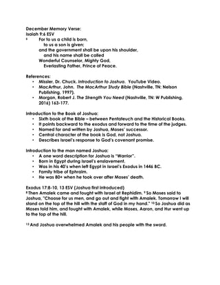 December Memory Verse:
Isaiah 9:6 ESV
6 For to us a child is born,
to us a son is given;
and the government shall be upon his shoulder,
and his name shall be called
Wonderful Counselor, Mighty God,
Everlasting Father, Prince of Peace.
References:
• Missler, Dr. Chuck. Introduction to Joshua. YouTube Video.
• MacArthur, John. The MacArthur Study Bible (Nashville, TN: Nelson
Publishing, 1997).
• Morgan, Robert J. The Strength You Need (Nashville, TN: W Publishing,
2016) 163-177.
Introduction to the Book of Joshua:
• Sixth book of the Bible – between Pentateuch and the Historical Books.
• It points backward to the exodus and forward to the time of the judges.
• Named for and written by Joshua, Moses’ successor.
• Central character of the book is God, not Joshua.
• Describes Israel’s response to God’s covenant promise.
Introduction to the man named Joshua:
• A one word description for Joshua is “Warrior”.
• Born in Egypt during Israel’s enslavement.
• Was in his 40’s when left Egypt in Israel’s Exodus in 1446 BC.
• Family tribe of Ephraim.
• He was 80+ when he took over after Moses’ death.
Exodus 17:8-10, 13 ESV (Joshua first introduced)
8 Then Amalek came and fought with Israel at Rephidim. 9 So Moses said to
Joshua, "Choose for us men, and go out and fight with Amalek. Tomorrow I will
stand on the top of the hill with the staff of God in my hand." 10 So Joshua did as
Moses told him, and fought with Amalek, while Moses, Aaron, and Hur went up
to the top of the hill.
13 And Joshua overwhelmed Amalek and his people with the sword.
 