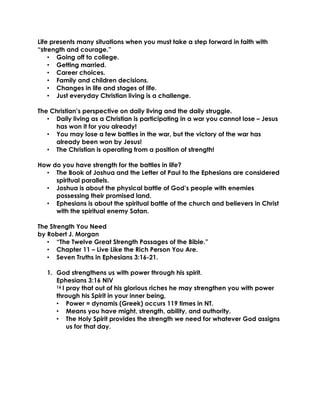 Life presents many situations when you must take a step forward in faith with
“strength and courage.”
• Going off to college.
• Getting married.
• Career choices.
• Family and children decisions.
• Changes in life and stages of life.
• Just everyday Christian living is a challenge.
The Christian’s perspective on daily living and the daily struggle.
• Daily living as a Christian is participating in a war you cannot lose – Jesus
has won it for you already!
• You may lose a few battles in the war, but the victory of the war has
already been won by Jesus!
• The Christian is operating from a position of strength!
How do you have strength for the battles in life?
• The Book of Joshua and the Letter of Paul to the Ephesians are considered
spiritual parallels.
• Joshua is about the physical battle of God’s people with enemies
possessing their promised land.
• Ephesians is about the spiritual battle of the church and believers in Christ
with the spiritual enemy Satan.
The Strength You Need
by Robert J. Morgan
• “The Twelve Great Strength Passages of the Bible.”
• Chapter 11 – Live Like the Rich Person You Are.
• Seven Truths in Ephesians 3:16-21.
1. God strengthens us with power through his spirit.
Ephesians 3:16 NIV
16 I pray that out of his glorious riches he may strengthen you with power
through his Spirit in your inner being,
• Power = dynamis (Greek) occurs 119 times in NT.
• Means you have might, strength, ability, and authority.
• The Holy Spirit provides the strength we need for whatever God assigns
us for that day.
 