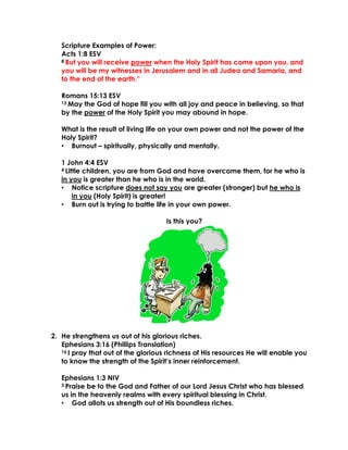 Scripture Examples of Power:
Acts 1:8 ESV
8 But you will receive power when the Holy Spirit has come upon you, and
you will be my witnesses in Jerusalem and in all Judea and Samaria, and
to the end of the earth.”
Romans 15:13 ESV
13 May the God of hope fill you with all joy and peace in believing, so that
by the power of the Holy Spirit you may abound in hope.
What is the result of living life on your own power and not the power of the
Holy Spirit?
• Burnout – spiritually, physically and mentally.
1 John 4:4 ESV
4 Little children, you are from God and have overcome them, for he who is
in you is greater than he who is in the world.
• Notice scripture does not say you are greater (stronger) but he who is
in you (Holy Spirit) is greater!
• Burn out is trying to battle life in your own power.
Is this you?
2. He strengthens us out of his glorious riches.
Ephesians 3:16 (Phillips Translation)
16 I pray that out of the glorious richness of His resources He will enable you
to know the strength of the Spirit’s inner reinforcement.
Ephesians 1:3 NIV
3 Praise be to the God and Father of our Lord Jesus Christ who has blessed
us in the heavenly realms with every spiritual blessing in Christ.
• God allots us strength out of His boundless riches.
 