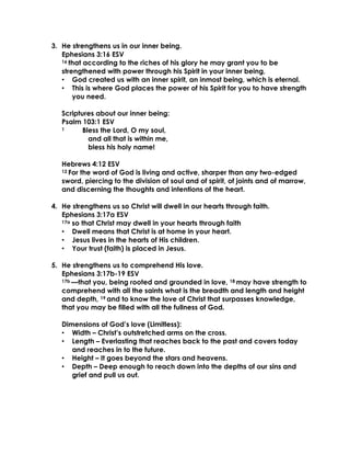 3. He strengthens us in our inner being.
Ephesians 3:16 ESV
16 that according to the riches of his glory he may grant you to be
strengthened with power through his Spirit in your inner being,
• God created us with an inner spirit, an inmost being, which is eternal.
• This is where God places the power of his Spirit for you to have strength
you need.
Scriptures about our inner being:
Psalm 103:1 ESV
1 Bless the Lord, O my soul,
and all that is within me,
bless his holy name!
Hebrews 4:12 ESV
12 For the word of God is living and active, sharper than any two-edged
sword, piercing to the division of soul and of spirit, of joints and of marrow,
and discerning the thoughts and intentions of the heart.
4. He strengthens us so Christ will dwell in our hearts through faith.
Ephesians 3:17a ESV
17a so that Christ may dwell in your hearts through faith
• Dwell means that Christ is at home in your heart.
• Jesus lives in the hearts of His children.
• Your trust (faith) is placed in Jesus.
5. He strengthens us to comprehend His love.
Ephesians 3:17b-19 ESV
17b —that you, being rooted and grounded in love, 18 may have strength to
comprehend with all the saints what is the breadth and length and height
and depth, 19 and to know the love of Christ that surpasses knowledge,
that you may be filled with all the fullness of God.
Dimensions of God’s love (Limitless):
• Width – Christ’s outstretched arms on the cross.
• Length – Everlasting that reaches back to the past and covers today
and reaches in to the future.
• Height – It goes beyond the stars and heavens.
• Depth – Deep enough to reach down into the depths of our sins and
grief and pull us out.
 