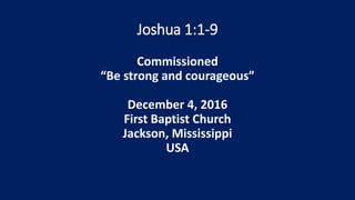 Joshua 1:1-9
Commissioned
“Be strong and courageous”
December 4, 2016
First Baptist Church
Jackson, Mississippi
USA
 
