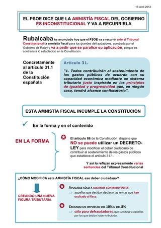 16 abril 2012



      EL PSOE DICE QUE LA AMNISTÍA FISCAL DEL GOBIERNO
           ES INCONSTITUCIONAL Y VA A RECURRIRLA
   


      Rubalcaba ha anunciado hoy que el PSOE va a recurrir ante el Tribunal
      Constitucional la amnistía fiscal para los grandes defraudadores, aprobada por el
      Gobierno de Rajoy y va a pedir que se paralice su aplicación, porque es
      contraria a lo establecido en la Constitución.


      Concretamente                Artículo 31.
      al artículo 31.1
                                   “1. Todos contribuirán al sostenimiento de
      de la                        los gastos públicos de acuerdo con su
      Constitución                 capacidad económica mediante un sistema
      española                     tributario justo inspirado en los principios
                                   de igualdad y progresividad que, en ningún
                                   caso, tendrá alcance confiscatorio”.




       ESTA AMNISTÍA FISCAL INCUMPLE LA CONSTITUCIÓN


            En la forma y en el contenido

                                       El artículo 86 de la Constitución dispone que
EN LA FORMA                            NO se puede utilizar un DECRETO-
                                       LEY para modificar el deber ciudadano de
                                       contribuir al sostenimiento de los gastos públicos
                                       que establece el artículo 31.1.

                                                   Y así lo reflejan expresamente varias
                                                 sentencias del Tribunal Constitucional


¿CÓMO MODIFICA esta AMNISTÍA FISCAL ese deber ciudadano?

                                      APLICABLE SÓLO A ALGUNOS CONTRIBUYENTES:   
                                      ⇒ aquellos que decidan declarar las rentas que han 
CREANDO UNA NUEVA                         ocultado al fisco. 
FIGURA TRIBUTARIA               

                                      CREANDO UN IMPUESTO DEL 10% O DEL 8%  
                                      ⇒ sólo para defraudadores, que sustituye a aquellos 
                                          por los que debían haber tributado. 
 