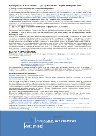 Преимущества использования СУТД в промышленных и проектных организациях
1. Быстрый способ проверки и согласования проектов.
Вы можете хранить документы и в формате CAD систем, однако чаще документация имеется в результате
сканирования и сохранена в довольно распространенных форматах – Adobe Reader (PDF) или картинкой в растровом
формате (JPG, BMP). Система позволяет вести учет версий документов, хронику изменений, переписку пользователей,
отправлять задания и ссылки на документы на электронную почту и SMS, контролировать сроки исполнения
(согласования) и визирования документации, а также – сдачу в архив и формирование необходимых отчетов.

2. Создание электронных архивов для проектов с длительным сроком жизни.
Документация на строительство отличается длинным жизненным циклом. Это вызывает необходимость их постоянного
обновления на протяжении всего этого периода. Наша система позволяет автоматически помечать актуальную версию
документа специальным символом.

3. Повышение эффективности инвестиций в информационные систе мы.
Современные системы позволяют персоналу работать с документами в электронном виде, используя технологию
электронного документооборота. Это экономит рабочее время персонала, и как следствие, - деньги нашим заказчикам.

4. Решения от АДМИРАЛ СЕР ВИС - оптимальное сочетание цены и качества для выполнения любых
масштабов работ.
Ар хитекторы, инженеры, работники жилищно-коммунальных служб, производители, использующие в своей работе
чертежи и конструкторскую документацию, получают массу преимуществ от работы с электронным форматом
документов и автоматизированным документооборотом. В последнее время все больше растет необходимость в
полном переводе составленных вручную документов в электронный формат и создании электронных архивов с
возможностью их для его последующего использования. Наша система лучше все х подходит для использования как на
начальной стадии постановки учета проектной документации, так и для полного контура электронного
документооборота всей организации в целом. При этом СУТД позволяет замкнуть в единый контур документооборота
весь персонал – от секретаря до руководителя, дав каждому из них возможность как внести, так и получить от нее
необходимую в работе информацию.

ВЫПУСК И ТИРАЖИРОВАНИЕ

Электронный архив обеспечивает не только надежное хранение информации, но и возможность ее дальнейшего
использования и тиражирования.
Он позволяет:
оперативно вывести на печать любую документацию из архива в любом объеме;
повысить качество выпускаемых документов;
произвести подборку комплектов документации по различным параметрам;
хранить документы различного типа и формата;
снизить количество ручного тр уда.
Отсканировав свою документацию и переведя ее в электронный вид, необходимо создать систему ее хранения. В
зависимости от задач, стоящих перед Вашим предприятием, размеров организации, количества пользователей
системы, объемов данных, решается вопрос о подборе необходимого программно-аппаратного комплекса.

Возможны следующие варианты:
Система со стандартными устройствами хранения.
Специализированные системы хранения данных (жесткие диски повышенной емкости и массивы на их основе,
кластерные решения, и пр.).
При создании электронного архива зачастую возникает вопрос об управлении данными архива и организации
документооборота. Эти задачи могут быть решены нашей системой, как представителем систем класса EDMS, которые
предоставляют возможность управления системами хранения данных различного класса и разграничения прав доступа.
Только правильно подойдя к процессу создания электронного архива, Вы сможете добиться желаемых результатов с
минимальными затратами времени и средств. Создать эффективную систему электронного архива быстро и
качественно Вам помогут наши специалисты.
Не тратьте свое время и силы на то, чтобы создать электронный архив самостоятельно.
Доверьтесь профессионалам, имеющим опыт реализации подобных проектов! Вместе мы сможем создать
современный электронный архив с уче том всех бизнес-процессов, существующи х на Вашем предприятии.
Какие преимущества получают все наши пользователи?
1. Сканирование и хранение в электронном виде документации позволяет устранить возможность ее износа и порчи.
3. Улучшение качества электронного документооборота по сравнению с работой с оригиналом.
4. Создание электронных архивов и упрощение доступа к информации.
Создание централизованных баз хранения информации не только сокращает время и деньги на контроль доступа к
файлам, их хранение и проверку, но и предотвращает возможность их потери.
5. Вы получаете дополнительное конкурентное преимущество при поэтапном вложении своих средств в программное
обеспечение и его настройку.

+7(495) 518-48-85 WWW.ADMIRALSERV.RU
+7(495) 617-65-60

 