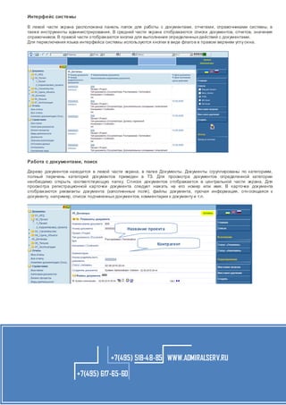 Интерфейс системы
В левой части экрана расположена панель папок для работы с документами, отчетами, справочниками системы, а
также инструменты администрирования. В средней части экрана отображаются списки документов, отчетов, значения
справочников. В правой части отображаются кнопки для выполнения определенных действий с документами.
Для переключения языка интерфейса системы используются кнопки в виде флаго в в правом верхнем углу окна.

Работа с документами, поиск
Дерево документов находится в левой части экрана, в папке Документы. Документы сгруппированы по категориям,
полный перечень категорий документов приведен в ТЗ. Для просмотра документов определенной категории
необходимо открыть соответствующую папку. Сп исок документов отображается в центральной части экрана. Для
просмотра регистрационной карточки документа следует нажать на его номер или имя. В карточке документа
отображаются реквизиты документа (заполненные поля), файлы документа, прочая информация, отн осящаяся к
документу, например, список подчиненных документов, комментарии к документу и т.п.

Название проекта
Контрагент

+7(495) 518-48-85 WWW.ADMIRALSERV.RU
+7(495) 617-65-60

 