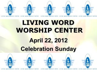 LIVING WORD
WORSHIP CENTER
   April 22, 2012
Celebration Sunday
 
