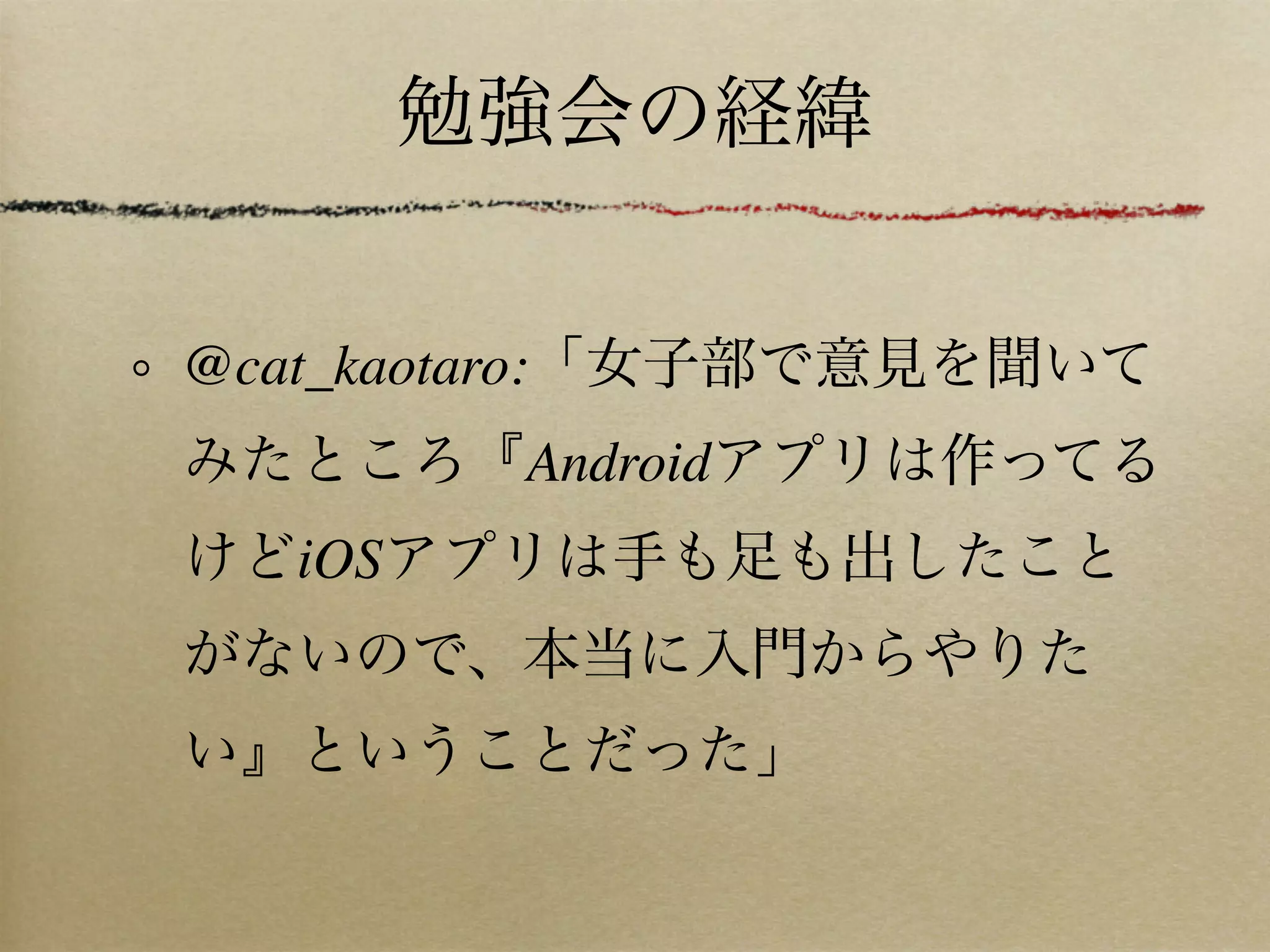 勉強会の経緯


@cat_kaotaro:「女子部で意見を聞いて
みたところ『Androidアプリは作ってる
けどiOSアプリは手も足も出したこと
がないので、本当に入門からやりた
い』ということだった」
 