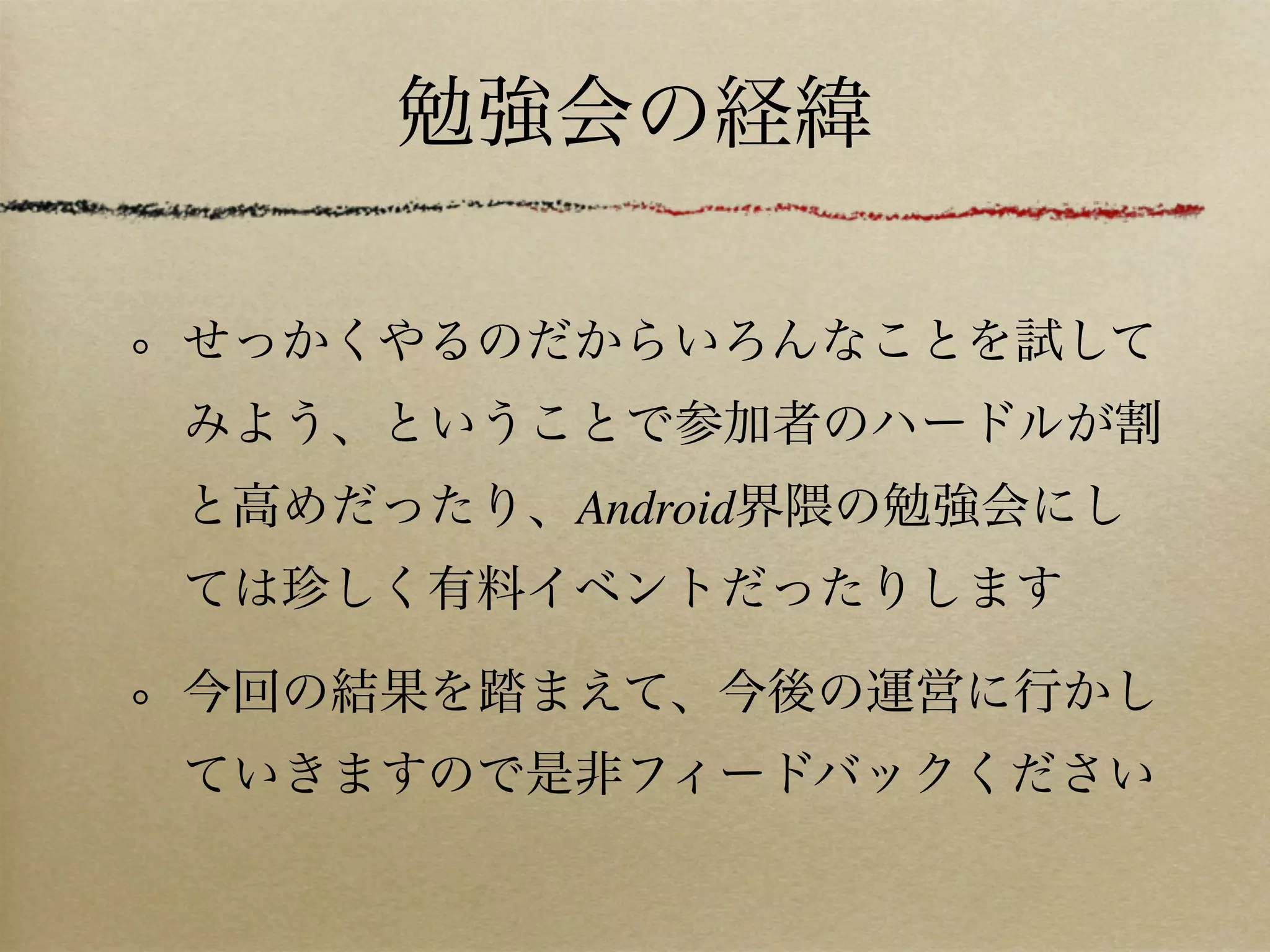勉強会の経緯

せっかくやるのだからいろんなことを試して
みよう、ということで参加者のハードルが割
と高めだったり、Android界隈の勉強会にし
ては珍しく有料イベントだったりします

今回の結果を踏まえて、今後の運営に行かし
ていきますので是非フィードバックください
 