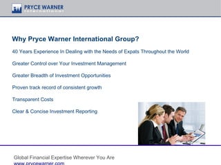 Why Pryce Warner International Group?
40 Years Experience In Dealing with the Needs of Expats Throughout the World

Greater Control over Your Investment Management

Greater Breadth of Investment Opportunities

Proven track record of consistent growth

Transparent Costs

Clear & Concise Investment Reporting




Global Financial Expertise Wherever You Are
 