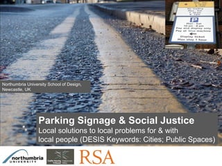 Click on the icon below to insert a key image
                                showing the project as a whole...

                                    Choose the most characteristic,
                              recognisable image to make the cover of the
                                            presentation...




Northumbria University School of Design,
Newcastle, UK




                  Parking Signage & Social Justice
                  Local solutions to local problems for & with
                  local people (DESIS Keywords: Cities; Public Spaces)

Insert also the logos/names of the main institutions involved in the project...
 
