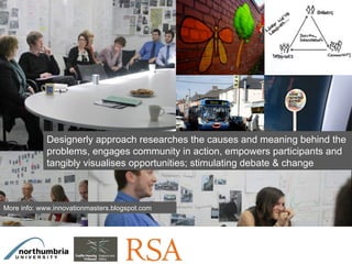 Click on the icon below to insert one or
                             more images showing the design role...

                              What are the tools and process and how
                                  did it support the local project
                                           development?




             Designerly approach researches the causes and meaning behind the
             problems, engages community in action, empowers participants and
             tangibly visualises opportunities; stimulating debate & change



More info: www.innovationmasters.blogspot.com




Insert also the logos/names of the main institutions involved in the project...
 