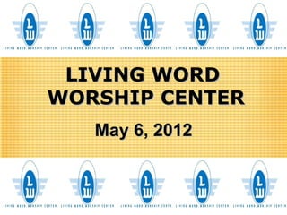 LIVING WORD
WORSHIP CENTER
   May 6, 2012
 