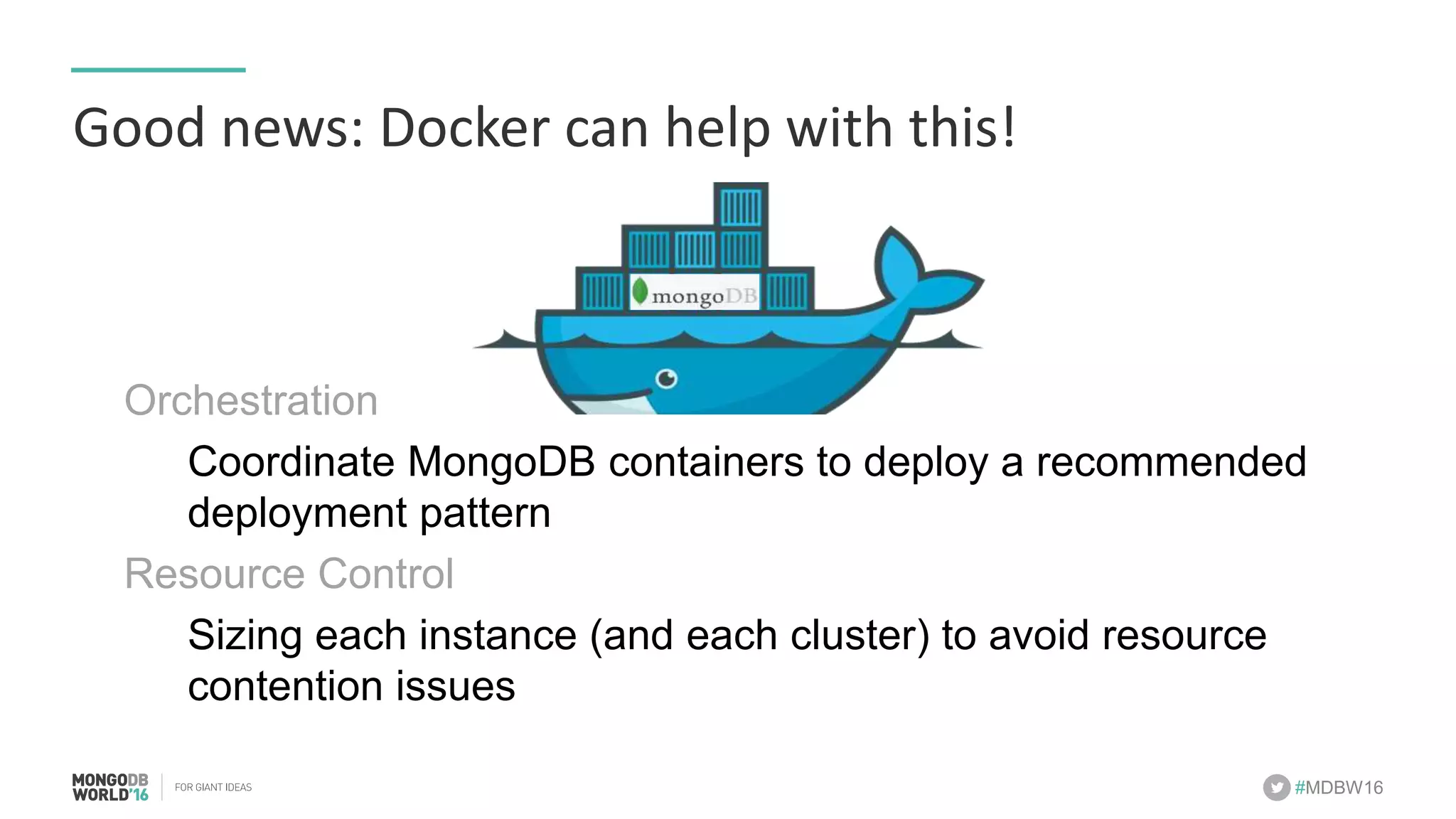 #MDBW16 Good	news:	Docker	can	help	with	this! Orchestration Coordinate MongoDB containers to deploy a recommended deployment pattern Resource Control Sizing each instance (and each cluster) to avoid resource contention issues 