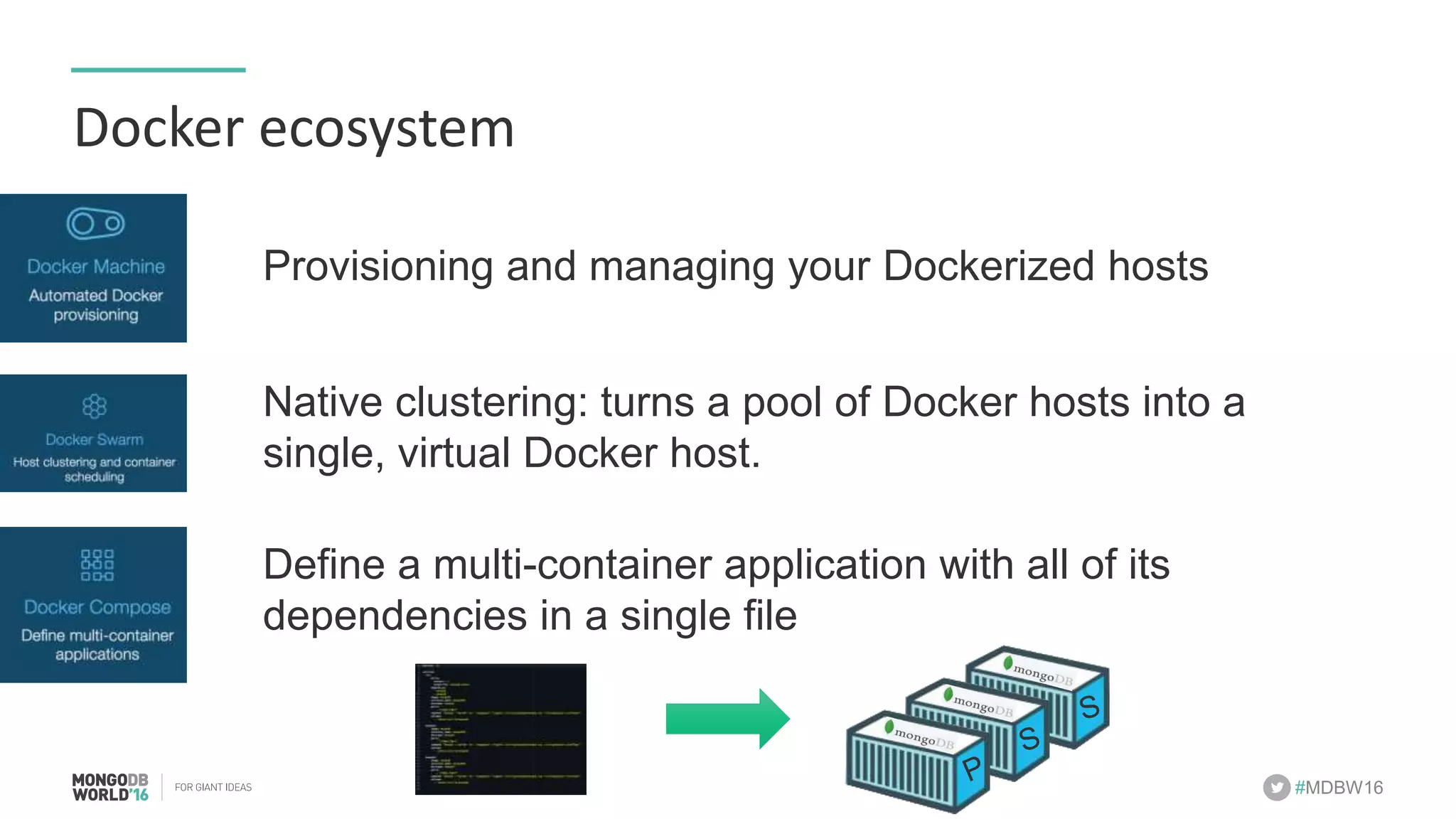 #MDBW16 Docker	ecosystem Provisioning and managing your Dockerized hosts Native clustering: turns a pool of Docker hosts into a single, virtual Docker host. Define a multi-container application with all of its dependencies in a single file S 
