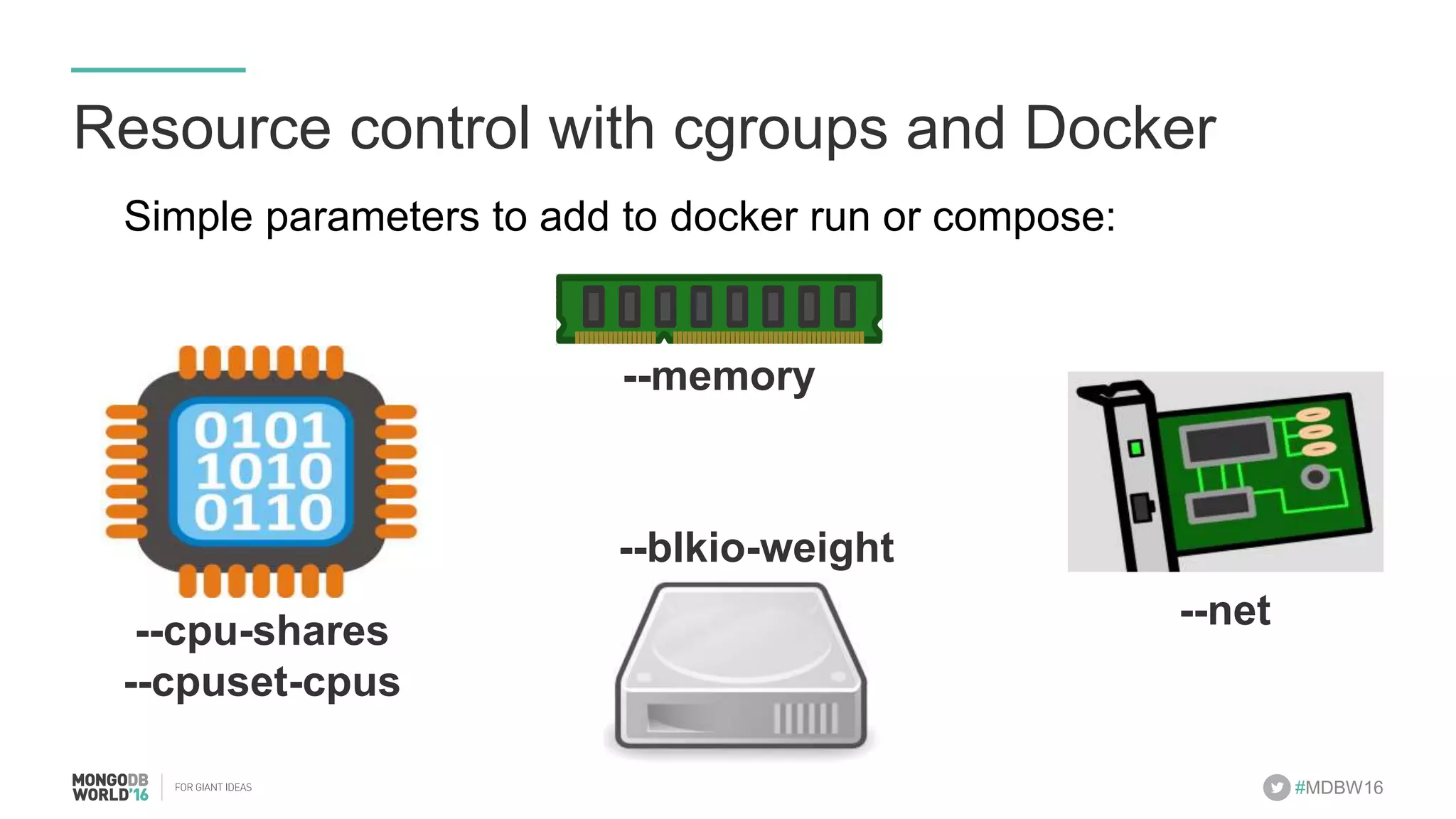 #MDBW16 Resource control with cgroups and Docker Simple parameters to add to docker run or compose: --cpu-shares --cpuset-cpus --memory --blkio-weight --net 