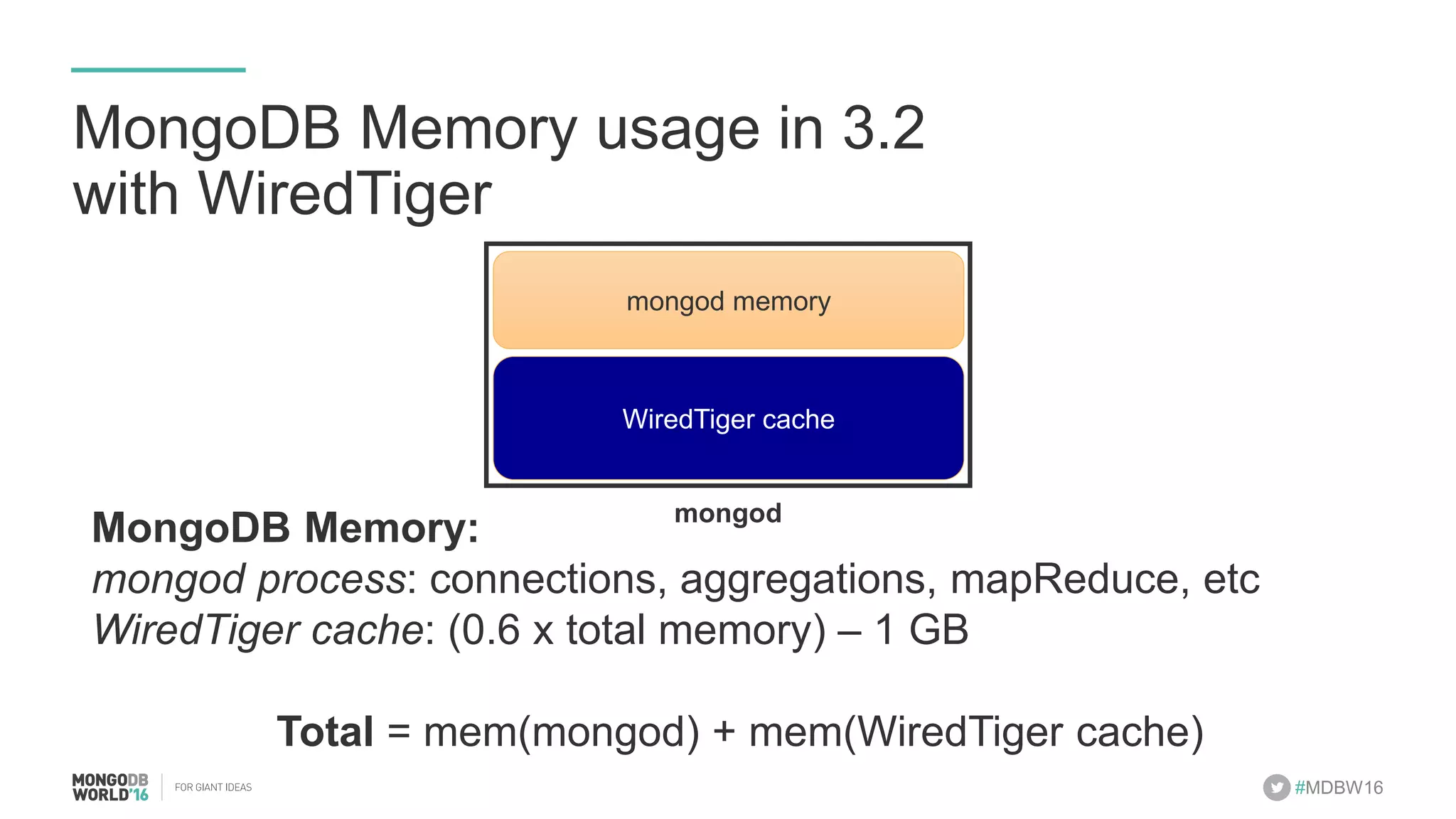 #MDBW16 MongoDB Memory usage in 3.2 with WiredTiger MongoDB Memory: mongod process: connections, aggregations, mapReduce, etc WiredTiger cache: (0.6 x total memory) – 1 GB Total = mem(mongod) + mem(WiredTiger cache) WiredTiger cache mongod mongod memory 
