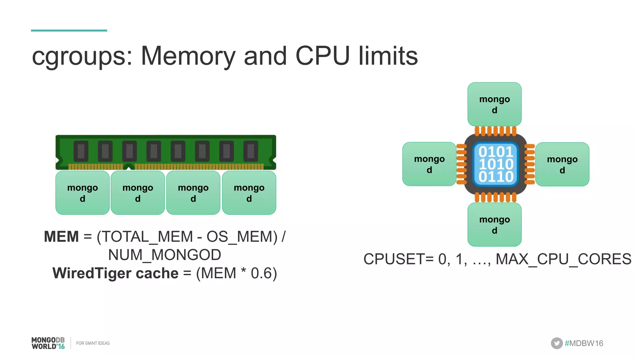 #MDBW16 cgroups: Memory and CPU limits mongod! mongod! mongod! mongod! MEM = (TOTAL_MEM - OS_MEM) / NUM_MONGOD WiredTiger cache = (MEM * 0.6) CPUSET= 0, 1, …, MAX_CPU_CORES mongod! mongod! mongod! mongod! 