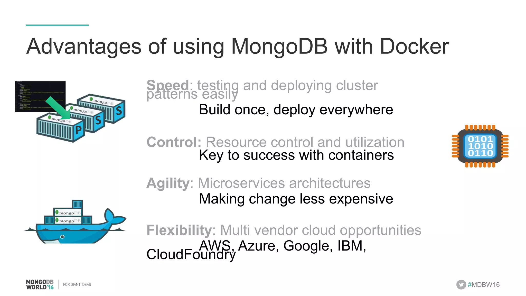 #MDBW16 Advantages of using MongoDB with Docker Speed: testing and deploying cluster patterns easily Build once, deploy everywhere Control: Resource control and utilization Key to success with containers Agility: Microservices architectures Making change less expensive Flexibility: Multi vendor cloud opportunities AWS, Azure, Google, IBM, CloudFoundry P S S 