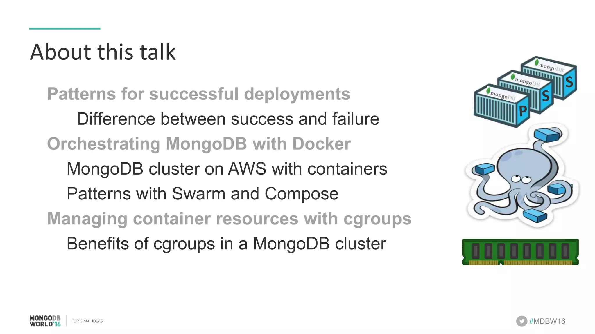 #MDBW16 About	this	talk Patterns for successful deployments Difference between success and failure Orchestrating MongoDB with Docker MongoDB cluster on AWS with containers Patterns with Swarm and Compose Managing container resources with cgroups Benefits of cgroups in a MongoDB cluster P S S 