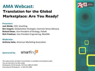 !
AMA!Webcast:!
Translation for the Global
Marketplace: Are You Ready?!
!
Presenters:!
!
Jack!Welde,!CEO,!Smartling!
Ben!Sargent,!Globaliza3on!Strategist,!Common!Sense!Advisory!
!
Richard!Shaer,!Vice!President!of!Strategy,!Paltalk!
Rich!Friedman,!Vice!President!Engineering,!MeetMe!
!
Moderator:!
Anthony!Salas,!American!Marke3ng!Associa3on!
!
!
!
Sponsored!by:!!
!
!
!
The!audio!por,on!of!today’s!presenta,on!is!available!via!broadcast!audio.!!
You!can!also!dial!in!to!hear!audio!
Par,cipants!(US!&!Canada,!Toll!Free):!888!223!4959!!
Interna,onal!Par,cipants:!+1!303!223!4389!!
!
 