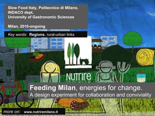 Slow Food Italy, Politecnico di Milano,
  INDACO dept.
  University of Gastronomic Sciences

  Milan, 2010-ongoing

  Key words: Regions, rural-urban links




              Feeding Milan, energies for change.
              A design experiment for collaboration and conviviality


more on: www.nutriremilano.it
 