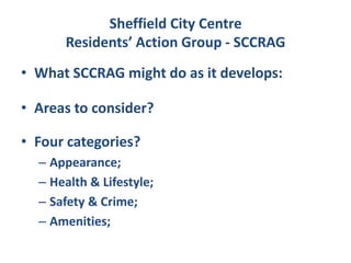 Sheffield City Centre
      Residents’ Action Group - SCCRAG
• What SCCRAG might do as it develops:

• Areas to consider?

• Four categories?
  – Appearance;
  – Health & Lifestyle;
  – Safety & Crime;
  – Amenities;
 