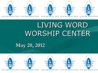 LIVING WORD
   WORSHIP CENTER
May 20, 2012
 