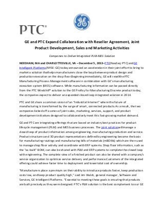GE and PTC Expand Collaboration with Reseller Agreement, Joint
Product Development, Sales and Marketing Activities
Companies to DeliverIntegrated PLM-MES Solution
NEEDHAM, MA and CHARLOTTESVILLE, VA – December 5, 2013–PTC(Nasdaq: PTC) andGE
Intelligent Platforms(NYSE: GE) today announced an acceleration in their joint effort to bring to
market a solution thathelps manufacturers close the loop between product design and
production execution on the shop floor.Beginning immediately, GE will resellthe PTC
Manufacturing Process Management software in combination with GE’s manufacturing
execution system (MES) software. While manufacturing information can be passed directly
from the PTC Windchill® solution to the GE Proficy for Manufacturing Discrete product today,
the companies expect to deliver an expanded closed-loop integrated solution in 2014.
PTC and GE share a common vision of an “Industrial Internet” where the future of
manufacturing is transformed by the surge of smart, connected products.As a result, the two
companies kicked off a series of joint sales, marketing, services, support, and product
development initiatives designed to collaboratively meet this fast-growing market demand.
GE and PTC are integrating offerings that are based on industry best practices for product
lifecycle management (PLM) and MES business processes. The joint solutionwillmanage a
closed loop of product information among engineering, manufacturing production and service.
Product structures and 3D product representations defined by engineering become the basis
for manufacturing routings and manufacturing bills of materials (mBOMs) which are then used
to manage shop floor activity and coordinate with ERP systems. Shop floor information, such as
the “as-built” BOM, can also be shared with PLM and ERP systems to complete the closed loop
with engineering. The complete view of a finished product can also be shared with a company’s
service organization to optimize service delivery and performance.Customers of the integrated
offering could achieve faster time to deployment and lowertotal cost of ownership.
“Manufacturers place a premium on their ability to introduce products faster, keep production
costs low, and keep product quality high,” said Jim Walsh, general manager, Software and
Services, GE Intelligent Platforms. “Essential to meeting these goals is ensuring that products
are built precisely as they were designed. PTC’s PLM solution is the best complement to our GE

 