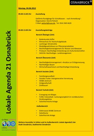 Montag, 04.06.2012

                             09.00-13.00 Uhr     Ausstellung

                                                 Geführte Rundgänge für Schulklassen - nach Anmeldung! -
                                                 Organisation: Henrik Peitsch
                                                 E-Mail: peitsch@nuso.de , Tel. 0541 969 4629


                             09.00-13.00 Uhr     Ausstellungsbeiträge
Lokale Agenda 21 Osnabrück


                                                  Bereich Ökologie (Zelt)

                                                  •   Bodenkunde-Koffer
                                                  •   Klimaschutz für Hochschulgebäude
                                                  •   Lechtinger Windmühle
                                                  •   Modellgewächshaus zur Pflanzenproduktion
                                                  •   Nachhaltigkeitsmanagement für Wasser und Abwasser
                                                  •   ProSaum: Nachhaltige Entwicklung von Kulturlandschaften
                                                  •   SASCHA: Nachhaltiges Landmanagement

                                                  Bereich Ökonomie (Zelt)

                                                  •   Nachhaltigkeitsmanagement –Ansätze zur Erfolgsmessung
                                                  •   Nachhaltiges Bauen
                                                  •   Wirtschaftswachstum und Nachhaltige Entwicklung

                                                  Bereich Soziales (Zelt)

                                                  •   Familiengesundheit
                                                  •   Sozialer Funke: Intergenerative Vernetzung
                                                  •   WABE-Zentrum
                                                  •   Zivilgesellschaft
                                                  •   Zivilklausel

                                                  Bereich Technik (Zelt)

                                                  •   Erzeugung von Biogas
                                                  •   FLINS: Fotovoltaik –Leistungsvergleich im norddeutschen
                                                      Strahlungsklima
                                                  •   Solarthermische Anlage

                                                  Außenbereich

                                                  •   Elektroauto WABE-Zentrum
                                                  •   Solarblume
                                                  •   Solarthermie Anlage


                             Weitere Aussteller in Zelten und im Außenbereich: Lokale Agenda21 der
                             Stadt Osnabrück, Stadtwerke Osnabrück
 