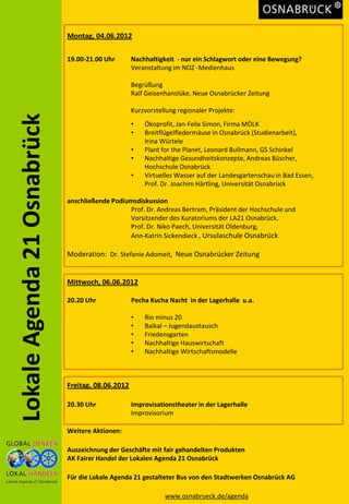 Montag, 04.06.2012

                             19.00-21.00 Uhr       Nachhaltigkeit - nur ein Schlagwort oder eine Bewegung?
                                                   Veranstaltung im NOZ -Medienhaus

                                                   Begrüßung
                                                   Ralf Geisenhanslüke, Neue Osnabrücker Zeitung

                                                   Kurzvorstellung regionaler Projekte:
Lokale Agenda 21 Osnabrück


                                                   •   Ökoprofit, Jan-Felix Simon, Firma MÖLK
                                                   •   Breitflügelfledermäuse in Osnabrück (Studienarbeit),
                                                       Irina Würtele
                                                   •   Plant for the Planet, Leonard Bullmann, GS Schinkel
                                                   •   Nachhaltige Gesundheitskonzepte, Andreas Büscher,
                                                       Hochschule Osnabrück
                                                   •   Virtuelles Wasser auf der Landesgartenschau in Bad Essen,
                                                       Prof. Dr. Joachim Härtling, Universität Osnabrück

                             anschließende Podiumsdiskussion
                                                Prof. Dr. Andreas Bertram, Präsident der Hochschule und
                                                Vorsitzender des Kuratoriums der LA21 Osnabrück,
                                                Prof. Dr. Niko Paech, Universität Oldenburg,
                                                Ann-Katrin Sickendieck , Ursulaschule Osnabrück

                             Moderation: Dr. Stefanie Adomeit, Neue Osnabrücker Zeitung


                             Mittwoch, 06.06.2012

                             20.20 Uhr             Pecha Kucha Nacht in der Lagerhalle u.a.

                                                   •   Rio minus 20
                                                   •   Baikal – Jugendaustausch
                                                   •   Friedensgarten
                                                   •   Nachhaltige Hauswirtschaft
                                                   •   Nachhaltige Wirtschaftsmodelle



                             Freitag, 08.06.2012

                             20.30 Uhr             Improvisationstheater in der Lagerhalle
                                                   Improvisorium

                             Weitere Aktionen:

                             Auszeichnung der Geschäfte mit fair gehandelten Produkten
                             AK Fairer Handel der Lokalen Agenda 21 Osnabrück

                             Für die Lokale Agenda 21 gestalteter Bus von den Stadtwerken Osnabrück AG

                                                              www.osnabrueck.de/agenda
 