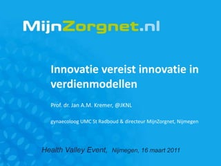 Innovatie vereist innovatie in verdienmodellen Prof. dr. Jan A.M. Kremer, @JKNL gynaecoloog UMC St Radboud & directeur MijnZorgnet, Nijmegen Health Valley Event,  Nijmegen, 16 maart 2011 
