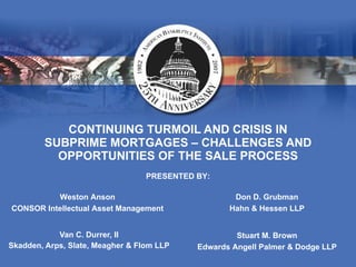 CONTINUING TURMOIL AND CRISIS IN SUBPRIME MORTGAGES – CHALLENGES AND OPPORTUNITIES OF THE SALE PROCESS Van C. Durrer, II Skadden, Arps, Slate, Meagher & Flom LLP PRESENTED BY: Don D. Grubman Hahn & Hessen LLP Weston Anson CONSOR Intellectual Asset Management Stuart M. Brown Edwards Angell Palmer & Dodge LLP 
