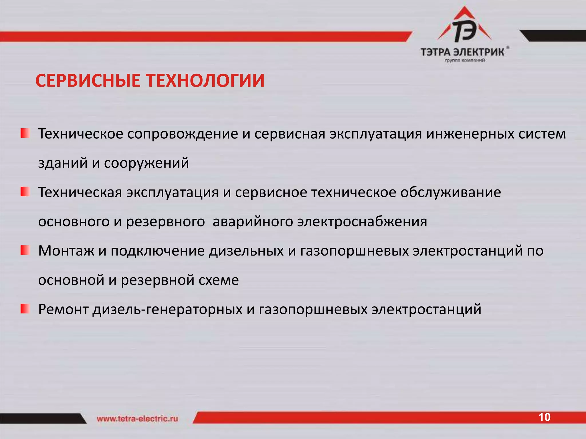 СЕРВИСНЫЕ ТЕХНОЛОГИИ

Техническое сопровождение и сервисная эксплуатация инженерных систем
зданий и сооружений
Техническая эксплуатация и сервисное техническое обслуживание
основного и резервного аварийного электроснабжения
Монтаж и подключение дизельных и газопоршневых электростанций по
основной и резервной схеме
Ремонт дизель-генераторных и газопоршневых электростанций




                                                                10
 