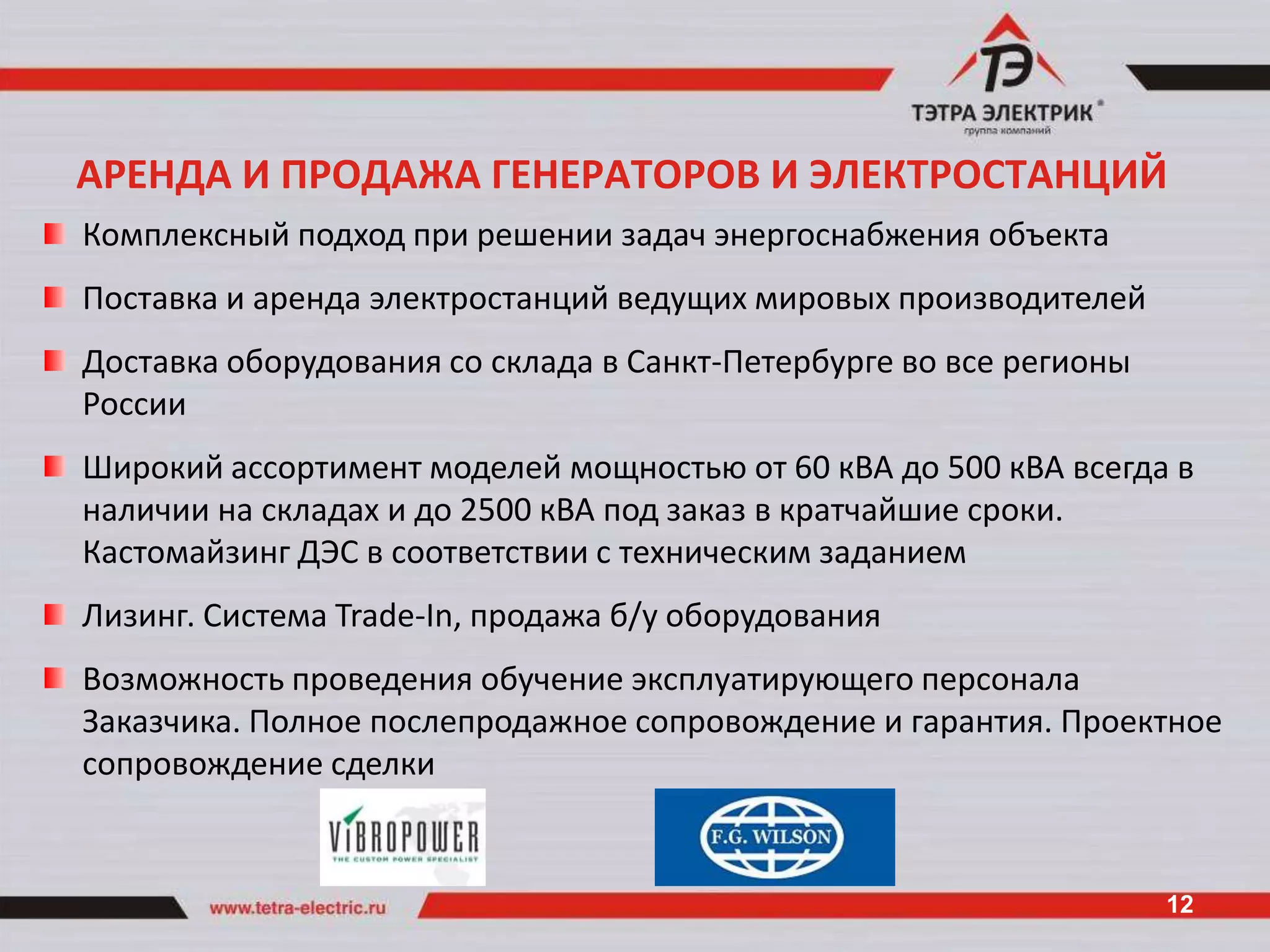 АРЕНДА И ПРОДАЖА ГЕНЕРАТОРОВ И ЭЛЕКТРОСТАНЦИЙ
Комплексный подход при решении задач энергоснабжения объекта
Поставка и аренда электростанций ведущих мировых производителей
Доставка оборудования со склада в Санкт-Петербурге во все регионы
России
Широкий ассортимент моделей мощностью от 60 кВА до 500 кВА всегда в
наличии на складах и до 2500 кВА под заказ в кратчайшие сроки.
Кастомайзинг ДЭС в соответствии с техническим заданием
Лизинг. Система Trade-In, продажа б/у оборудования
Возможность проведения обучение эксплуатирующего персонала
Заказчика. Полное послепродажное сопровождение и гарантия. Проектное
сопровождение сделки


                                                                    12
 