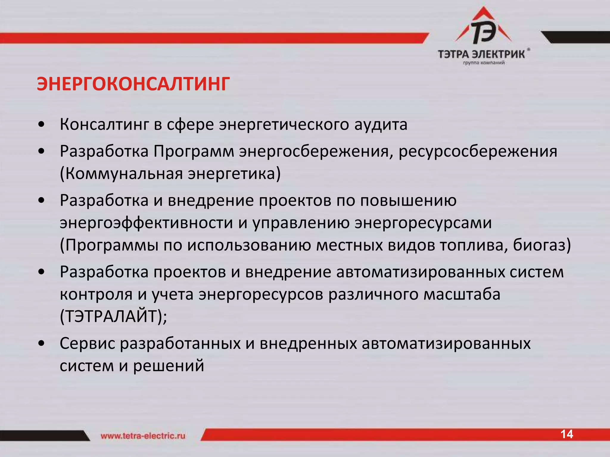 ЭНЕРГОКОНСАЛТИНГ
• Консалтинг в сфере энергетического аудита
• Разработка Программ энергосбережения, ресурсосбережения
  (Коммунальная энергетика)
• Разработка и внедрение проектов по повышению
  энергоэффективности и управлению энергоресурсами
  (Программы по использованию местных видов топлива, биогаз)
• Разработка проектов и внедрение автоматизированных систем
  контроля и учета энергоресурсов различного масштаба
  (ТЭТРАЛАЙТ);
• Сервис разработанных и внедренных автоматизированных
  систем и решений


                                                          14
 