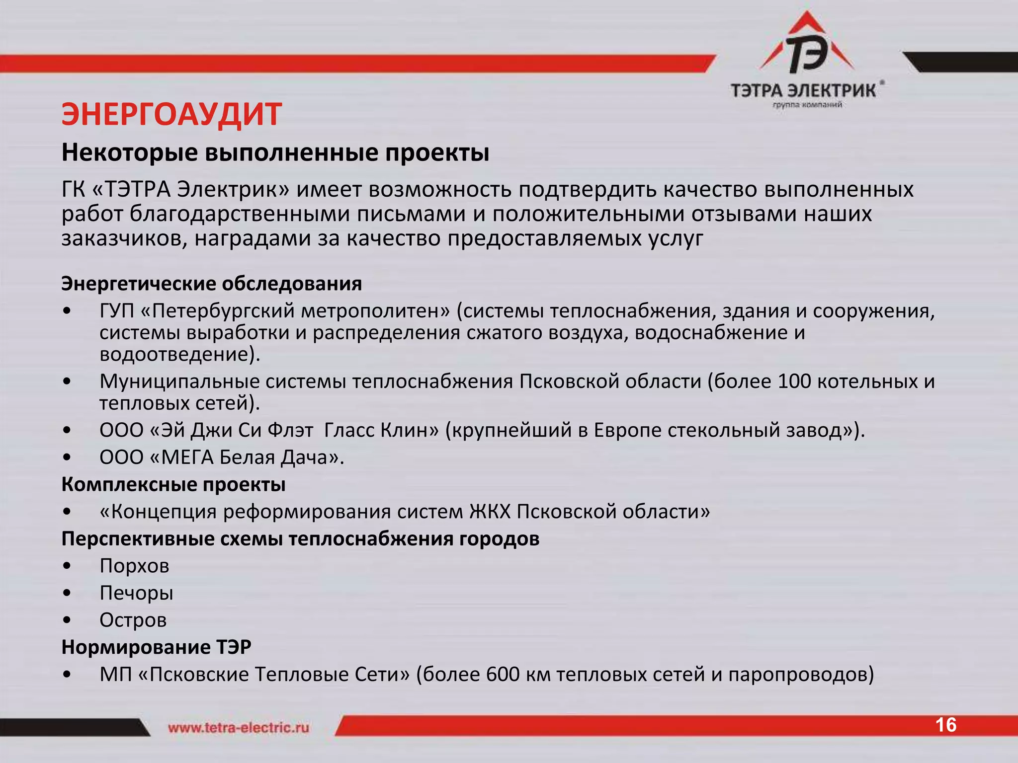 ЭНЕРГОАУДИТ
Некоторые выполненные проекты
ГК «ТЭТРА Электрик» имеет возможность подтвердить качество выполненных
работ благодарственными письмами и положительными отзывами наших
заказчиков, наградами за качество предоставляемых услуг
Энергетические обследования
• ГУП «Петербургский метрополитен» (системы теплоснабжения, здания и сооружения,
   системы выработки и распределения сжатого воздуха, водоснабжение и
   водоотведение).
• Муниципальные системы теплоснабжения Псковской области (более 100 котельных и
   тепловых сетей).
• ООО «Эй Джи Си Флэт Гласс Клин» (крупнейший в Европе стекольный завод»).
• ООО «МЕГА Белая Дача».
Комплексные проекты
• «Концепция реформирования систем ЖКХ Псковской области»
Перспективные схемы теплоснабжения городов
• Порхов
• Печоры
• Остров
Нормирование ТЭР
• МП «Псковские Тепловые Сети» (более 600 км тепловых сетей и паропроводов)

                                                                               16
 