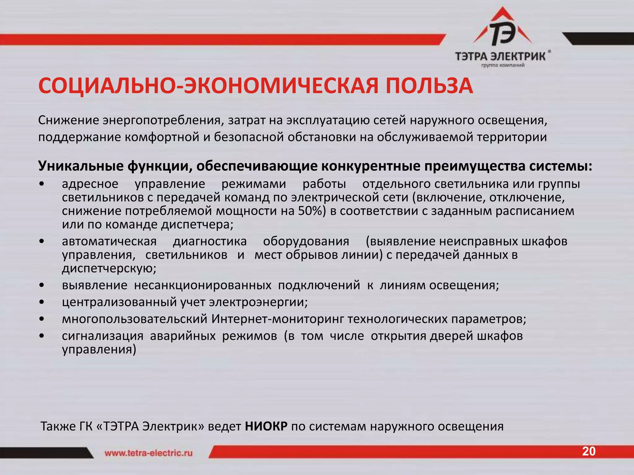 СОЦИАЛЬНО-ЭКОНОМИЧЕСКАЯ ПОЛЬЗА
Снижение энергопотребления, затрат на эксплуатацию сетей наружного освещения,
поддержание комфортной и безопасной обстановки на обслуживаемой территории

Уникальные функции, обеспечивающие конкурентные преимущества системы:
•   адресное управление режимами работы отдельного светильника или группы
    светильников с передачей команд по электрической сети (включение, отключение,
    снижение потребляемой мощности на 50%) в соответствии с заданным расписанием
    или по команде диспетчера;
•   автоматическая диагностика оборудования (выявление неисправных шкафов
    управления, светильников и мест обрывов линии) с передачей данных в
    диспетчерскую;
•   выявление несанкционированных подключений к линиям освещения;
•   централизованный учет электроэнергии;
•   многопользовательский Интернет-мониторинг технологических параметров;
•   сигнализация аварийных режимов (в том числе открытия дверей шкафов
    управления)




Также ГК «ТЭТРА Электрик» ведет НИОКР по системам наружного освещения
                                                                                    20
 