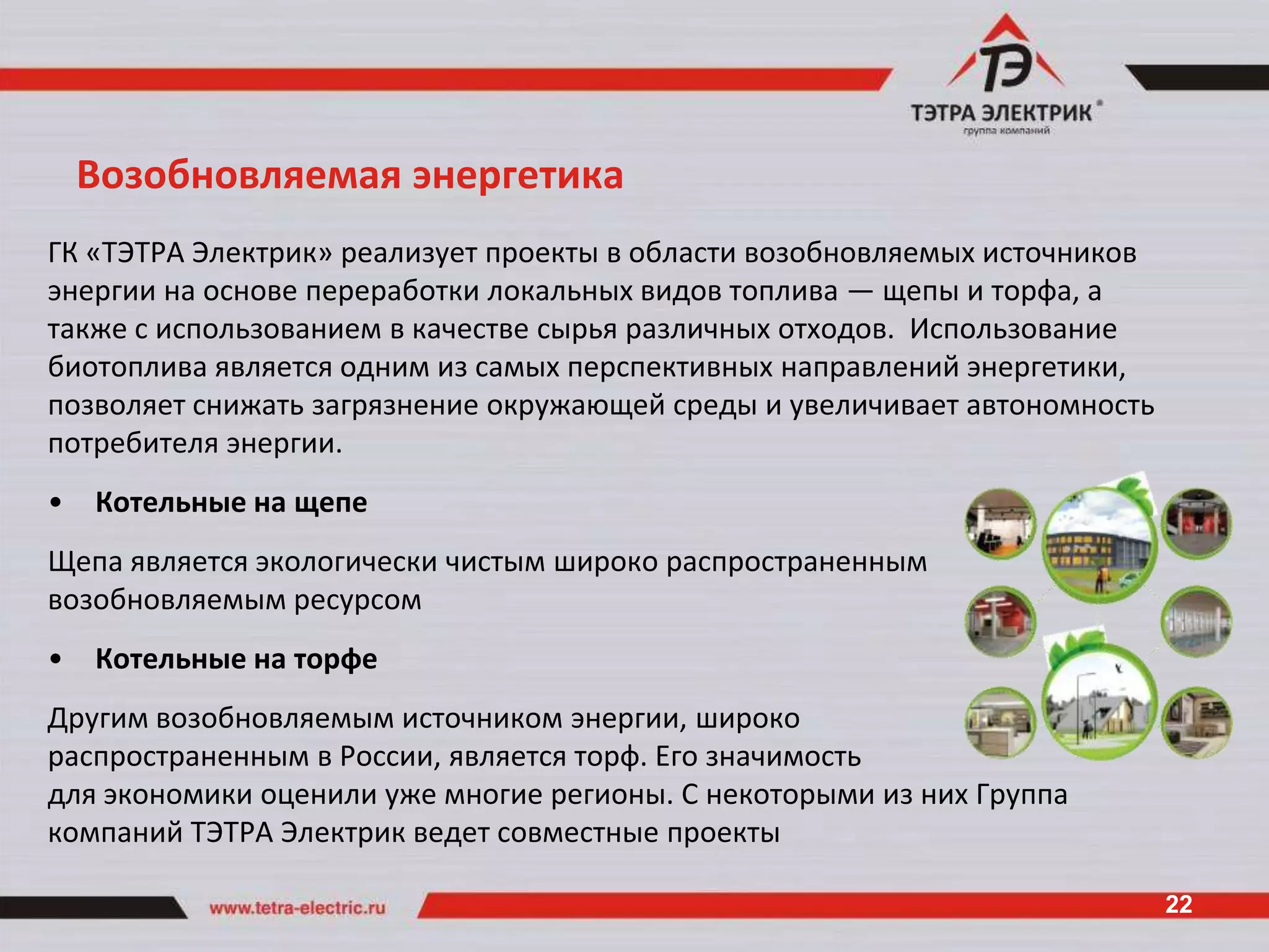 Возобновляемая энергетика
ГК «ТЭТРА Электрик» реализует проекты в области возобновляемых источников
энергии на основе переработки локальных видов топлива — щепы и торфа, а
также с использованием в качестве сырья различных отходов. Использование
биотоплива является одним из самых перспективных направлений энергетики,
позволяет снижать загрязнение окружающей среды и увеличивает автономность
потребителя энергии.
•   Котельные на щепе
Щепа является экологически чистым широко распространенным
возобновляемым ресурсом
•   Котельные на торфе
Другим возобновляемым источником энергии, широко
распространенным в России, является торф. Его значимость
для экономики оценили уже многие регионы. С некоторыми из них Группа
компаний ТЭТРА Электрик ведет совместные проекты

                                                                            22
 